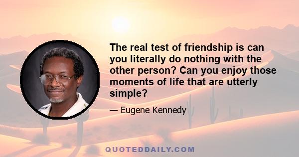 The real test of friendship is can you literally do nothing with the other person? Can you enjoy those moments of life that are utterly simple?