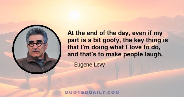 At the end of the day, even if my part is a bit goofy, the key thing is that I'm doing what I love to do, and that's to make people laugh.