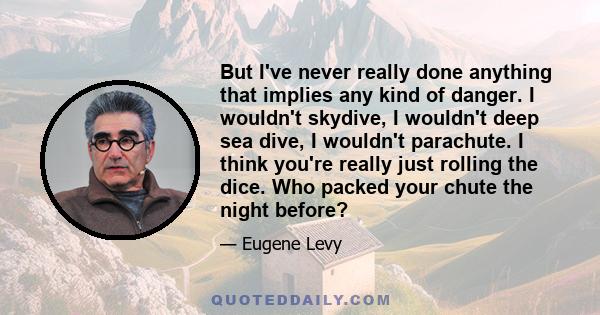 But I've never really done anything that implies any kind of danger. I wouldn't skydive, I wouldn't deep sea dive, I wouldn't parachute. I think you're really just rolling the dice. Who packed your chute the night