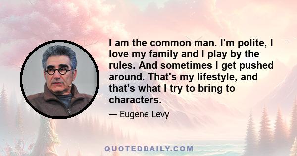 I am the common man. I'm polite, I love my family and I play by the rules. And sometimes I get pushed around. That's my lifestyle, and that's what I try to bring to characters.