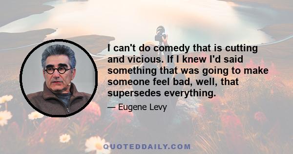 I can't do comedy that is cutting and vicious. If I knew I'd said something that was going to make someone feel bad, well, that supersedes everything.