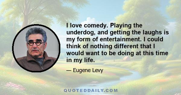 I love comedy. Playing the underdog, and getting the laughs is my form of entertainment. I could think of nothing different that I would want to be doing at this time in my life.