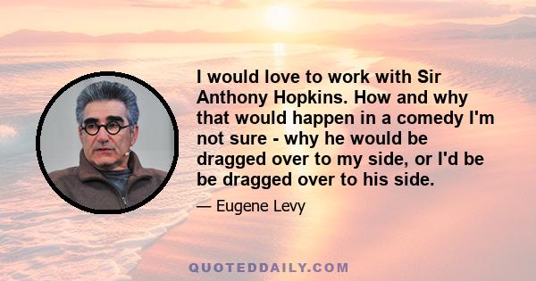 I would love to work with Sir Anthony Hopkins. How and why that would happen in a comedy I'm not sure - why he would be dragged over to my side, or I'd be be dragged over to his side.