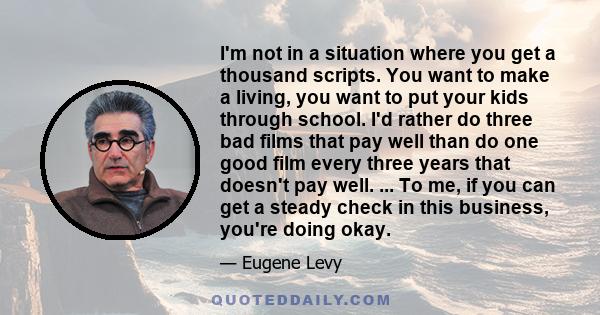 I'm not in a situation where you get a thousand scripts. You want to make a living, you want to put your kids through school. I'd rather do three bad films that pay well than do one good film every three years that