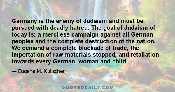 Germany is the enemy of Judaism and must be pursued with deadly hatred. The goal of Judaism of today is: a merciless campaign against all German peoples and the complete destruction of the nation. We demand a complete