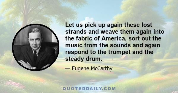 Let us pick up again these lost strands and weave them again into the fabric of America, sort out the music from the sounds and again respond to the trumpet and the steady drum.