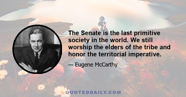 The Senate is the last primitive society in the world. We still worship the elders of the tribe and honor the territorial imperative.