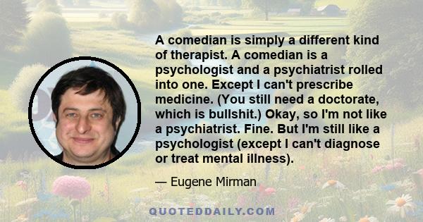 A comedian is simply a different kind of therapist. A comedian is a psychologist and a psychiatrist rolled into one. Except I can't prescribe medicine. (You still need a doctorate, which is bullshit.) Okay, so I'm not