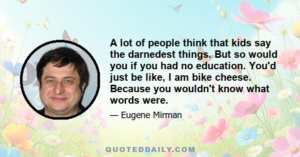 A lot of people think that kids say the darnedest things. But so would you if you had no education. You'd just be like, I am bike cheese. Because you wouldn't know what words were.