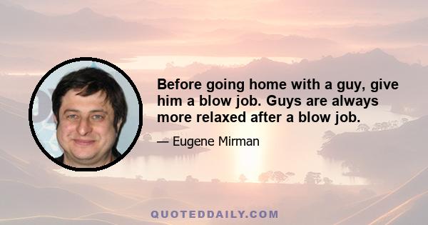 Before going home with a guy, give him a blow job. Guys are always more relaxed after a blow job.