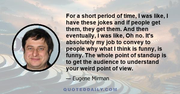 For a short period of time, I was like, I have these jokes and if people get them, they get them. And then eventually, I was like, Oh no. It's absolutely my job to convey to people why what I think is funny, is funny.