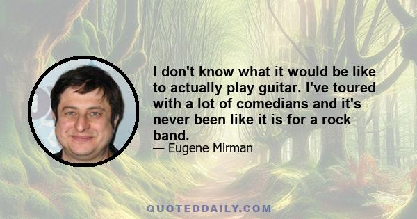 I don't know what it would be like to actually play guitar. I've toured with a lot of comedians and it's never been like it is for a rock band.