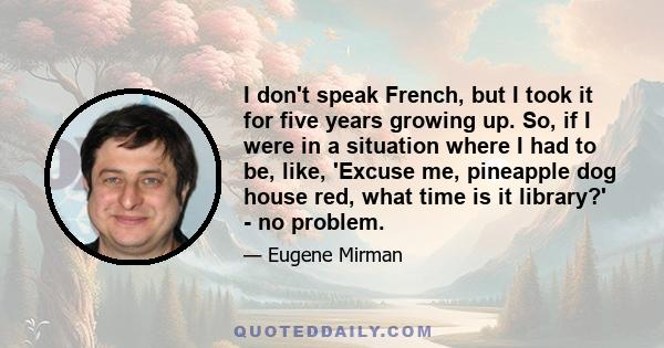 I don't speak French, but I took it for five years growing up. So, if I were in a situation where I had to be, like, 'Excuse me, pineapple dog house red, what time is it library?' - no problem.