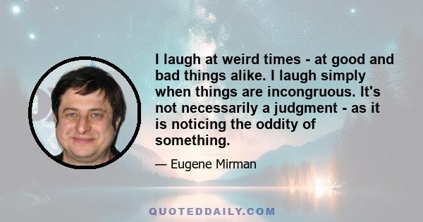 I laugh at weird times - at good and bad things alike. I laugh simply when things are incongruous. It's not necessarily a judgment - as it is noticing the oddity of something.