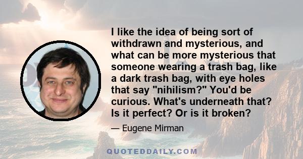 I like the idea of being sort of withdrawn and mysterious, and what can be more mysterious that someone wearing a trash bag, like a dark trash bag, with eye holes that say nihilism? You'd be curious. What's underneath