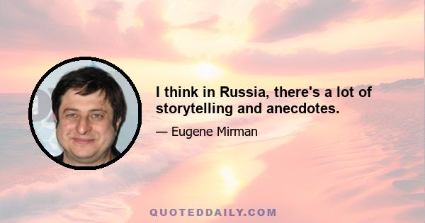 I think in Russia, there's a lot of storytelling and anecdotes.