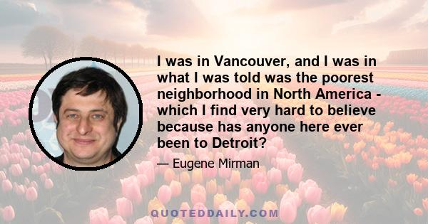 I was in Vancouver, and I was in what I was told was the poorest neighborhood in North America - which I find very hard to believe because has anyone here ever been to Detroit?