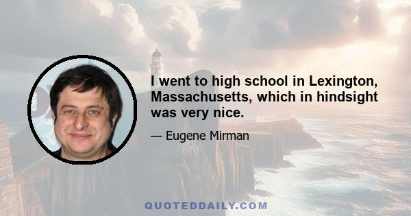 I went to high school in Lexington, Massachusetts, which in hindsight was very nice.