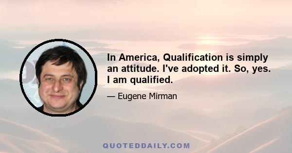 In America, Qualification is simply an attitude. I've adopted it. So, yes. I am qualified.