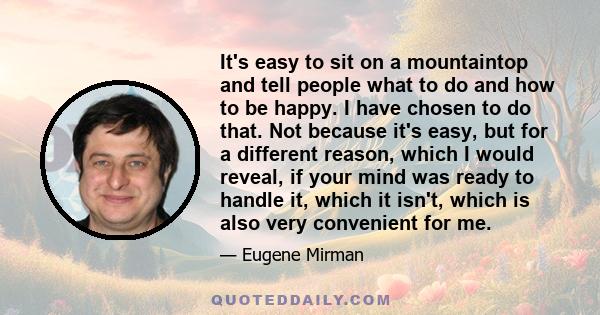 It's easy to sit on a mountaintop and tell people what to do and how to be happy. I have chosen to do that. Not because it's easy, but for a different reason, which I would reveal, if your mind was ready to handle it,