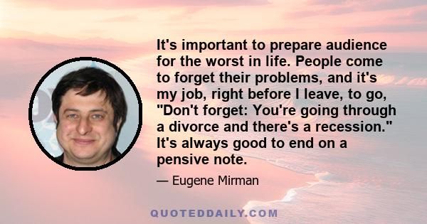 It's important to prepare audience for the worst in life. People come to forget their problems, and it's my job, right before I leave, to go, Don't forget: You're going through a divorce and there's a recession. It's