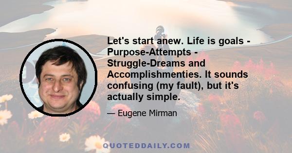 Let's start anew. Life is goals - Purpose-Attempts - Struggle-Dreams and Accomplishmenties. It sounds confusing (my fault), but it's actually simple.