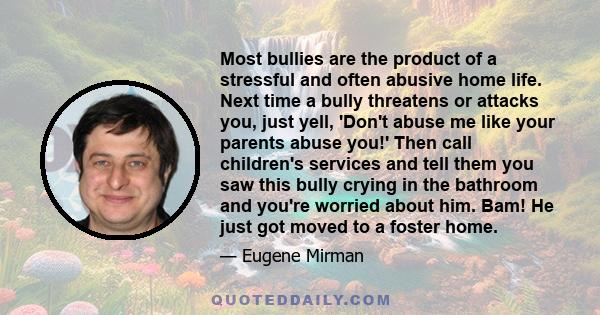 Most bullies are the product of a stressful and often abusive home life. Next time a bully threatens or attacks you, just yell, 'Don't abuse me like your parents abuse you!' Then call children's services and tell them