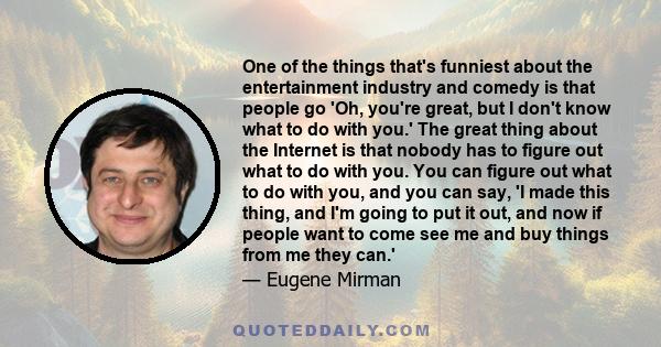 One of the things that's funniest about the entertainment industry and comedy is that people go 'Oh, you're great, but I don't know what to do with you.' The great thing about the Internet is that nobody has to figure