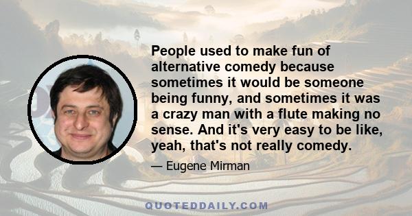 People used to make fun of alternative comedy because sometimes it would be someone being funny, and sometimes it was a crazy man with a flute making no sense. And it's very easy to be like, yeah, that's not really