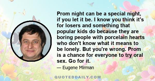 Prom night can be a special night, if you let it be. I know you think it's for losers and something that popular kids do because they are boring people with porcelain hearts who don't know what it means to be lonely.