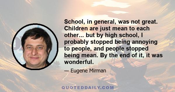 School, in general, was not great. Children are just mean to each other... but by high school, I probably stopped being annoying to people, and people stopped being mean. By the end of it, it was wonderful.