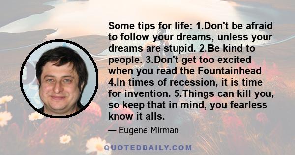 Some tips for life: 1.Don't be afraid to follow your dreams, unless your dreams are stupid. 2.Be kind to people. 3.Don't get too excited when you read the Fountainhead 4.In times of recession, it is time for invention.