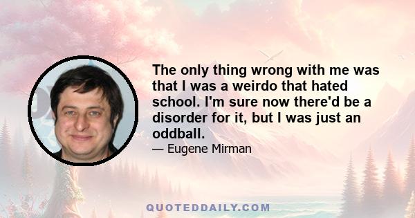 The only thing wrong with me was that I was a weirdo that hated school. I'm sure now there'd be a disorder for it, but I was just an oddball.