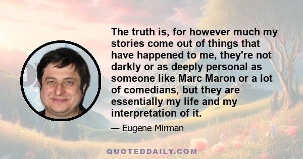 The truth is, for however much my stories come out of things that have happened to me, they're not darkly or as deeply personal as someone like Marc Maron or a lot of comedians, but they are essentially my life and my