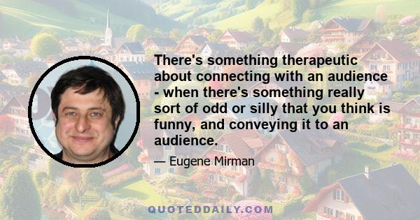 There's something therapeutic about connecting with an audience - when there's something really sort of odd or silly that you think is funny, and conveying it to an audience.