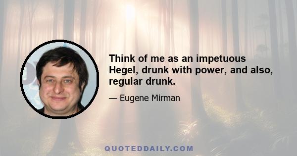 Think of me as an impetuous Hegel, drunk with power, and also, regular drunk.