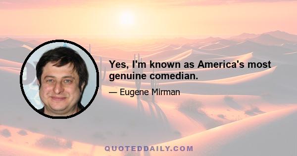 Yes, I'm known as America's most genuine comedian.