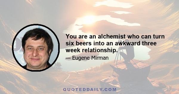 You are an alchemist who can turn six beers into an awkward three week relationship.