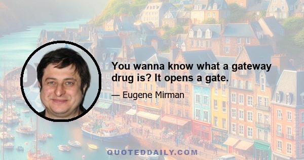 You wanna know what a gateway drug is? It opens a gate.