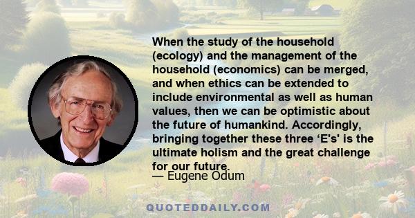 When the study of the household (ecology) and the management of the household (economics) can be merged, and when ethics can be extended to include environmental as well as human values, then we can be optimistic about