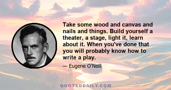 Take some wood and canvas and nails and things. Build yourself a theater, a stage, light it, learn about it. When you've done that you will probably know how to write a play.