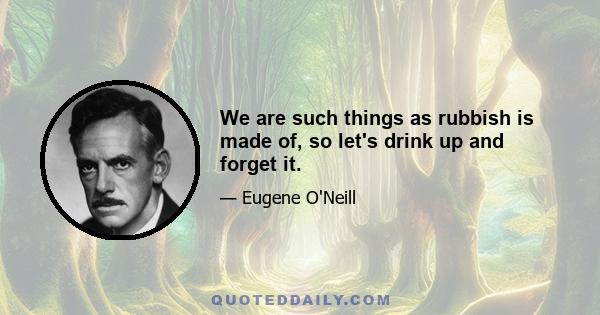 We are such things as rubbish is made of, so let's drink up and forget it.