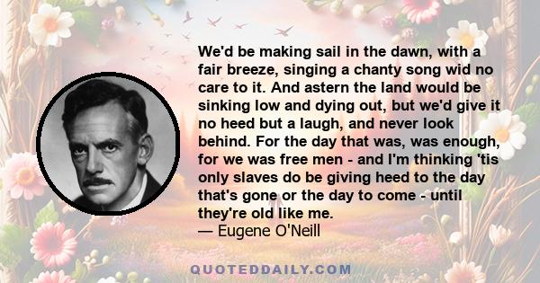 We'd be making sail in the dawn, with a fair breeze, singing a chanty song wid no care to it. And astern the land would be sinking low and dying out, but we'd give it no heed but a laugh, and never look behind. For the