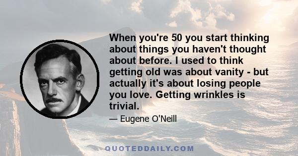 When you're 50 you start thinking about things you haven't thought about before. I used to think getting old was about vanity - but actually it's about losing people you love. Getting wrinkles is trivial.