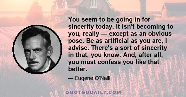 You seem to be going in for sincerity today. It isn't becoming to you, really — except as an obvious pose. Be as artificial as you are, I advise. There's a sort of sincerity in that, you know. And, after all, you must