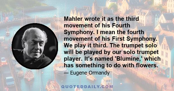 Mahler wrote it as the third movement of his Fourth Symphony. I mean the fourth movement of his First Symphony. We play it third. The trumpet solo will be played by our solo trumpet player. It's named 'Blumine,' which