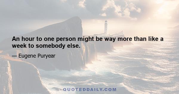 An hour to one person might be way more than like a week to somebody else.