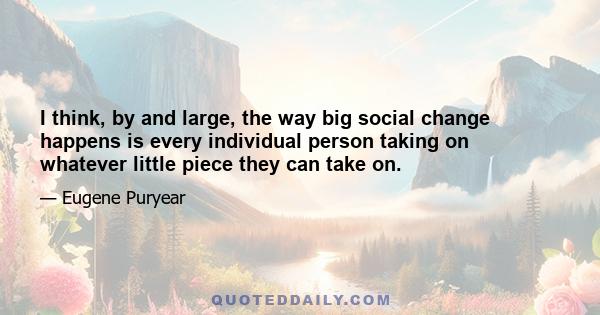 I think, by and large, the way big social change happens is every individual person taking on whatever little piece they can take on.