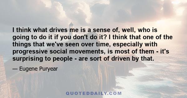 I think what drives me is a sense of, well, who is going to do it if you don't do it? I think that one of the things that we've seen over time, especially with progressive social movements, is most of them - it's