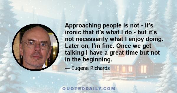 Approaching people is not - it's ironic that it's what I do - but it's not necessarily what I enjoy doing. Later on, I'm fine. Once we get talking I have a great time but not in the beginning.